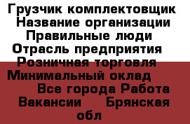 Грузчик-комплектовщик › Название организации ­ Правильные люди › Отрасль предприятия ­ Розничная торговля › Минимальный оклад ­ 30 000 - Все города Работа » Вакансии   . Брянская обл.